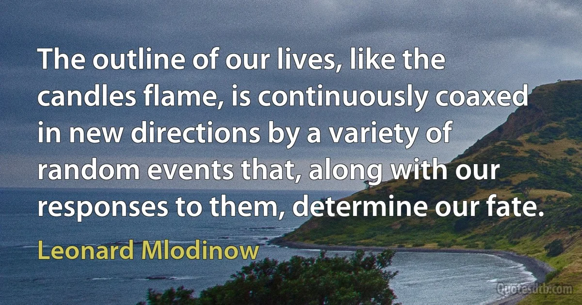 The outline of our lives, like the candles flame, is continuously coaxed in new directions by a variety of random events that, along with our responses to them, determine our fate. (Leonard Mlodinow)