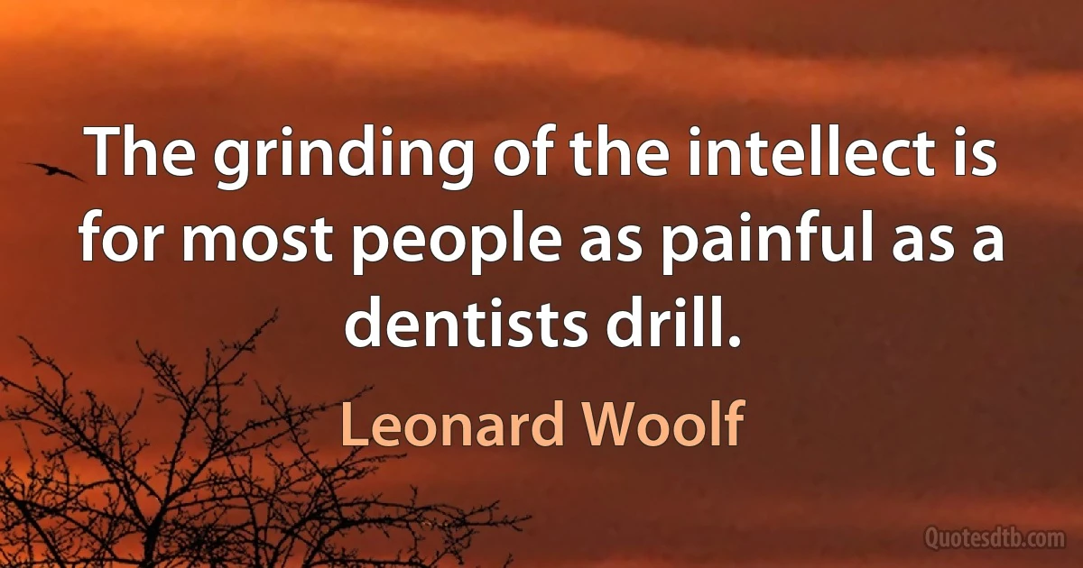 The grinding of the intellect is for most people as painful as a dentists drill. (Leonard Woolf)