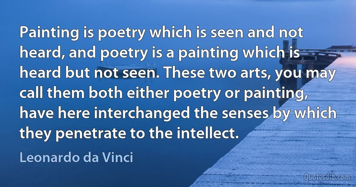 Painting is poetry which is seen and not heard, and poetry is a painting which is heard but not seen. These two arts, you may call them both either poetry or painting, have here interchanged the senses by which they penetrate to the intellect. (Leonardo da Vinci)