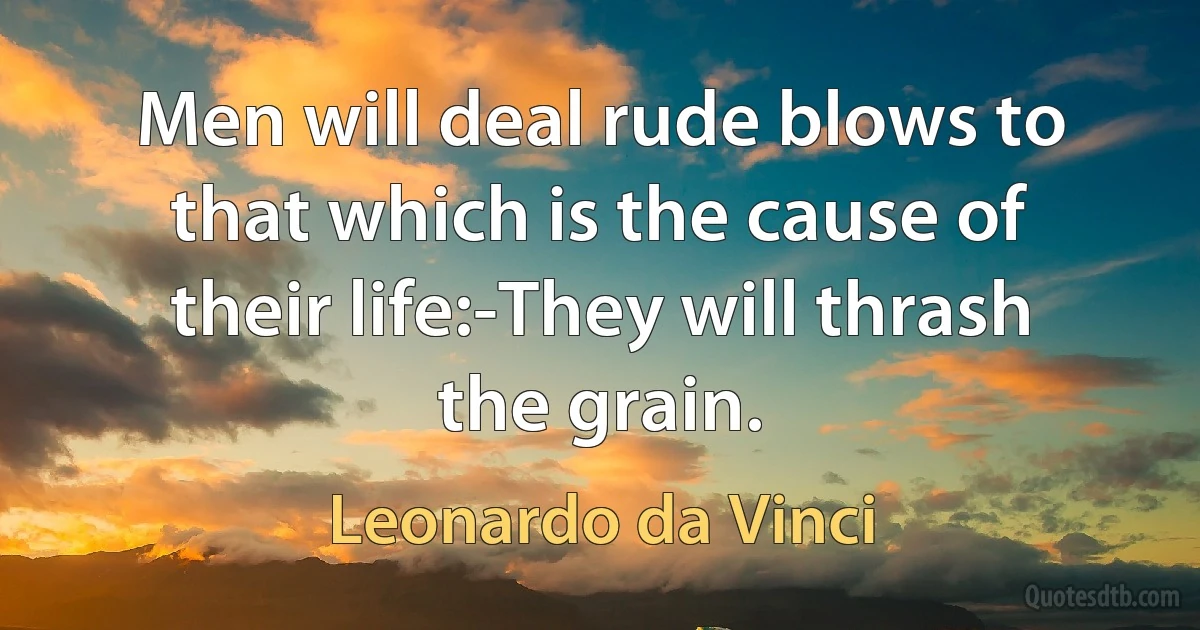 Men will deal rude blows to that which is the cause of their life:-They will thrash the grain. (Leonardo da Vinci)