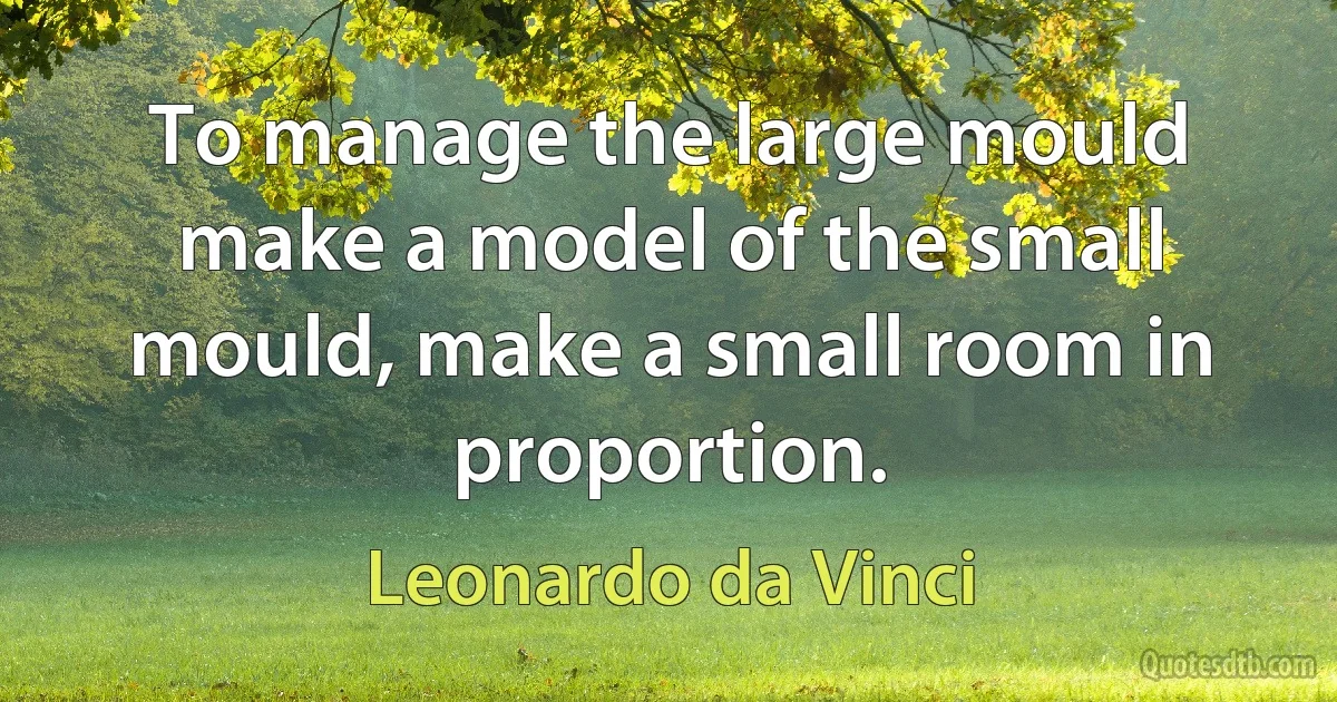 To manage the large mould make a model of the small mould, make a small room in proportion. (Leonardo da Vinci)