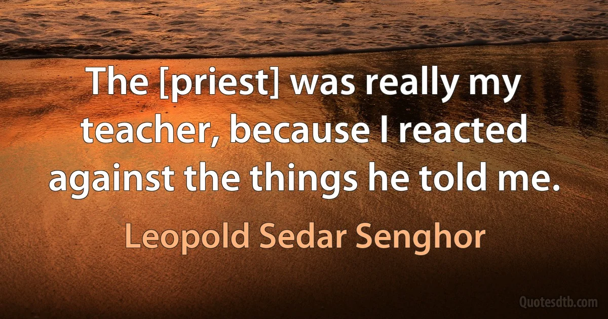 The [priest] was really my teacher, because I reacted against the things he told me. (Leopold Sedar Senghor)