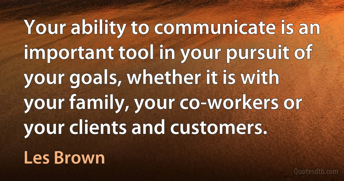 Your ability to communicate is an important tool in your pursuit of your goals, whether it is with your family, your co-workers or your clients and customers. (Les Brown)