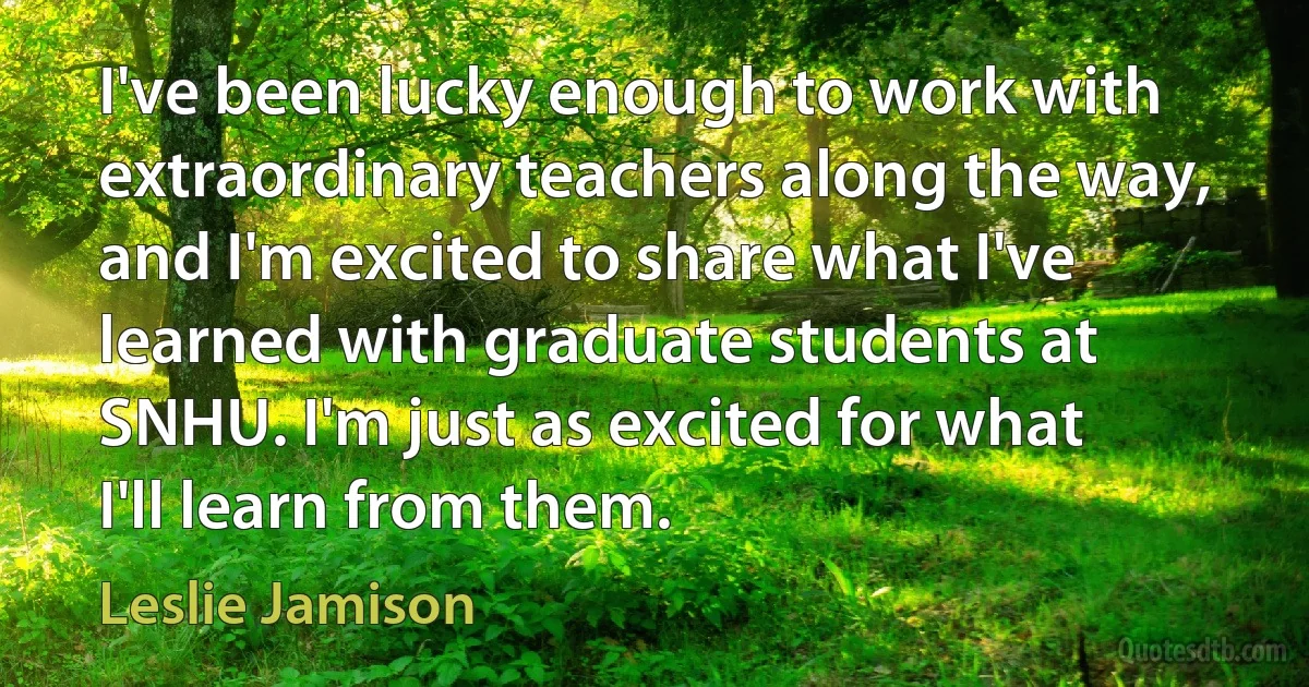 I've been lucky enough to work with extraordinary teachers along the way, and I'm excited to share what I've learned with graduate students at SNHU. I'm just as excited for what I'll learn from them. (Leslie Jamison)