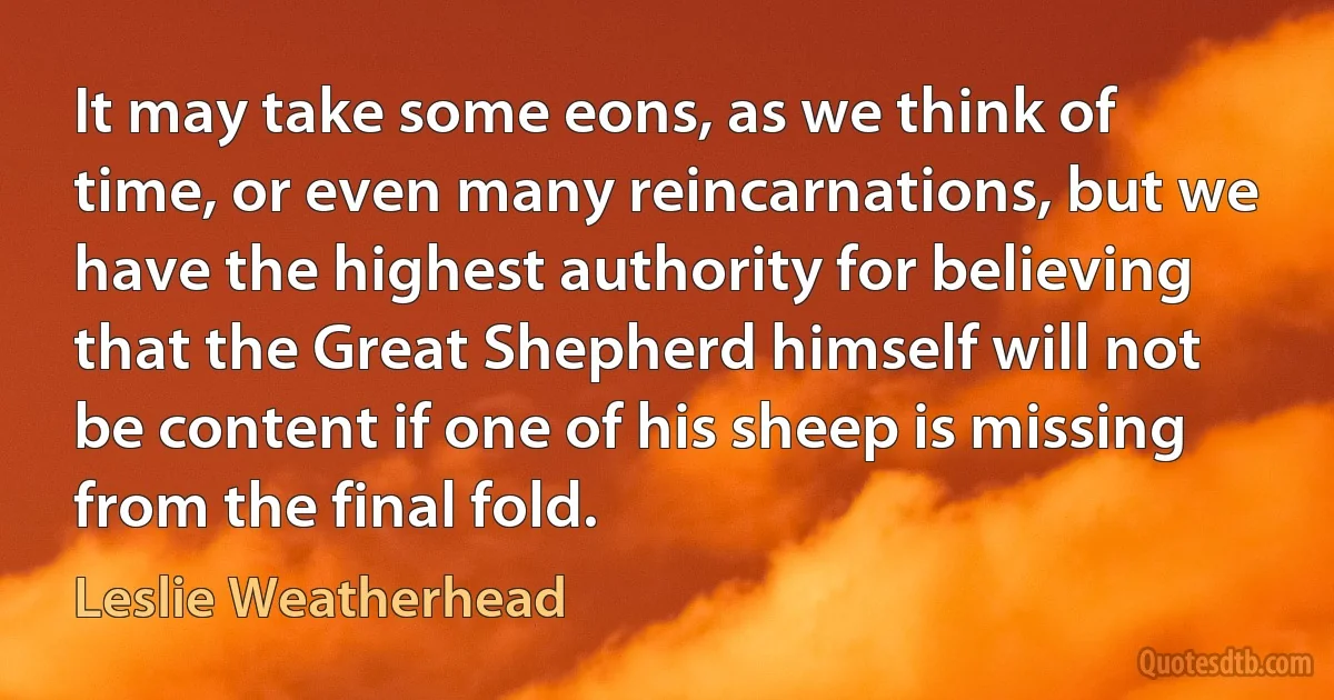 It may take some eons, as we think of time, or even many reincarnations, but we have the highest authority for believing that the Great Shepherd himself will not be content if one of his sheep is missing from the final fold. (Leslie Weatherhead)