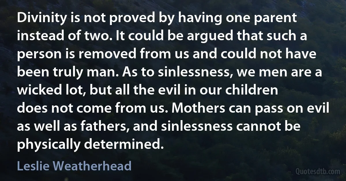 Divinity is not proved by having one parent instead of two. It could be argued that such a person is removed from us and could not have been truly man. As to sinlessness, we men are a wicked lot, but all the evil in our children does not come from us. Mothers can pass on evil as well as fathers, and sinlessness cannot be physically determined. (Leslie Weatherhead)