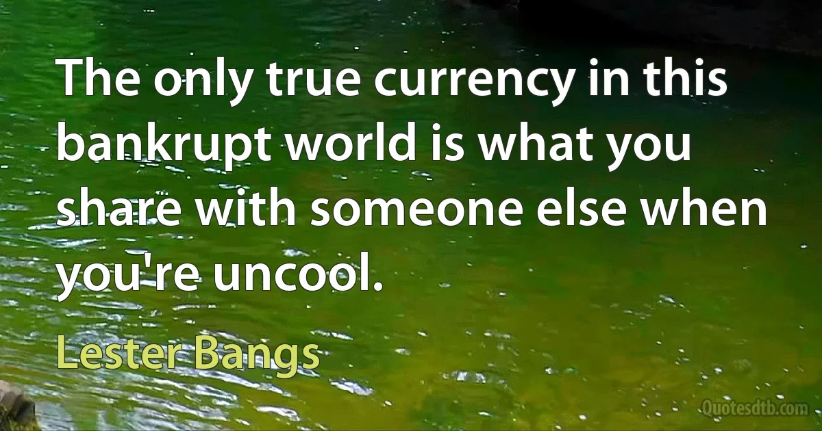 The only true currency in this bankrupt world is what you share with someone else when you're uncool. (Lester Bangs)