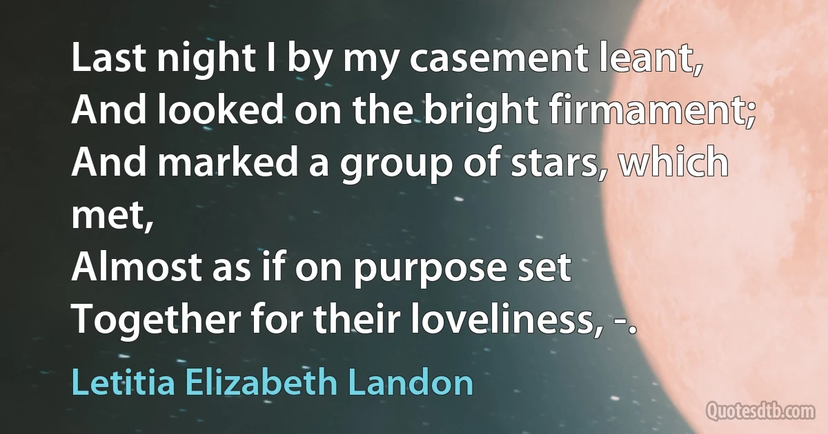 Last night I by my casement leant,
And looked on the bright firmament;
And marked a group of stars, which met,
Almost as if on purpose set
Together for their loveliness, -. (Letitia Elizabeth Landon)