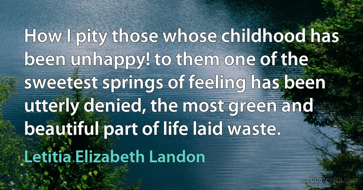 How I pity those whose childhood has been unhappy! to them one of the sweetest springs of feeling has been utterly denied, the most green and beautiful part of life laid waste. (Letitia Elizabeth Landon)