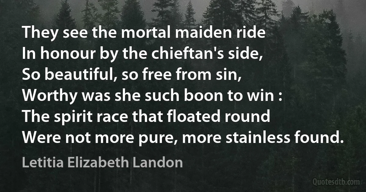 They see the mortal maiden ride
In honour by the chieftan's side,
So beautiful, so free from sin,
Worthy was she such boon to win :
The spirit race that floated round
Were not more pure, more stainless found. (Letitia Elizabeth Landon)