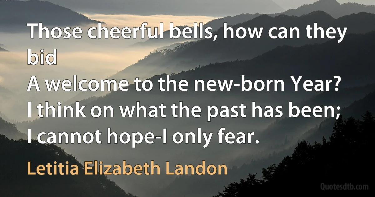 Those cheerful bells, how can they bid
A welcome to the new-born Year?
I think on what the past has been;
I cannot hope-I only fear. (Letitia Elizabeth Landon)