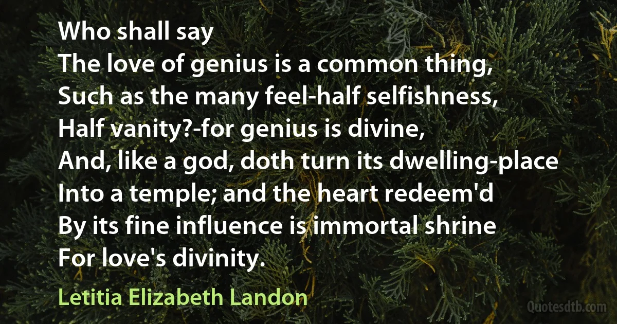 Who shall say
The love of genius is a common thing,
Such as the many feel-half selfishness,
Half vanity?-for genius is divine,
And, like a god, doth turn its dwelling-place
Into a temple; and the heart redeem'd
By its fine influence is immortal shrine
For love's divinity. (Letitia Elizabeth Landon)