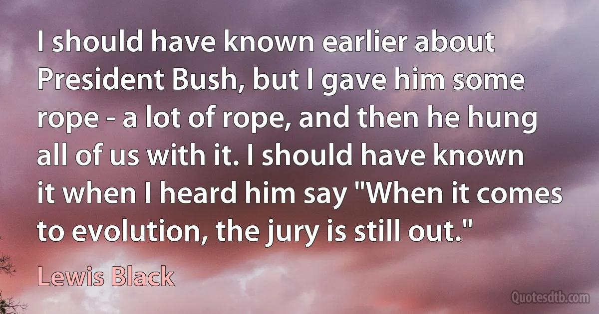 I should have known earlier about President Bush, but I gave him some rope - a lot of rope, and then he hung all of us with it. I should have known it when I heard him say "When it comes to evolution, the jury is still out." (Lewis Black)