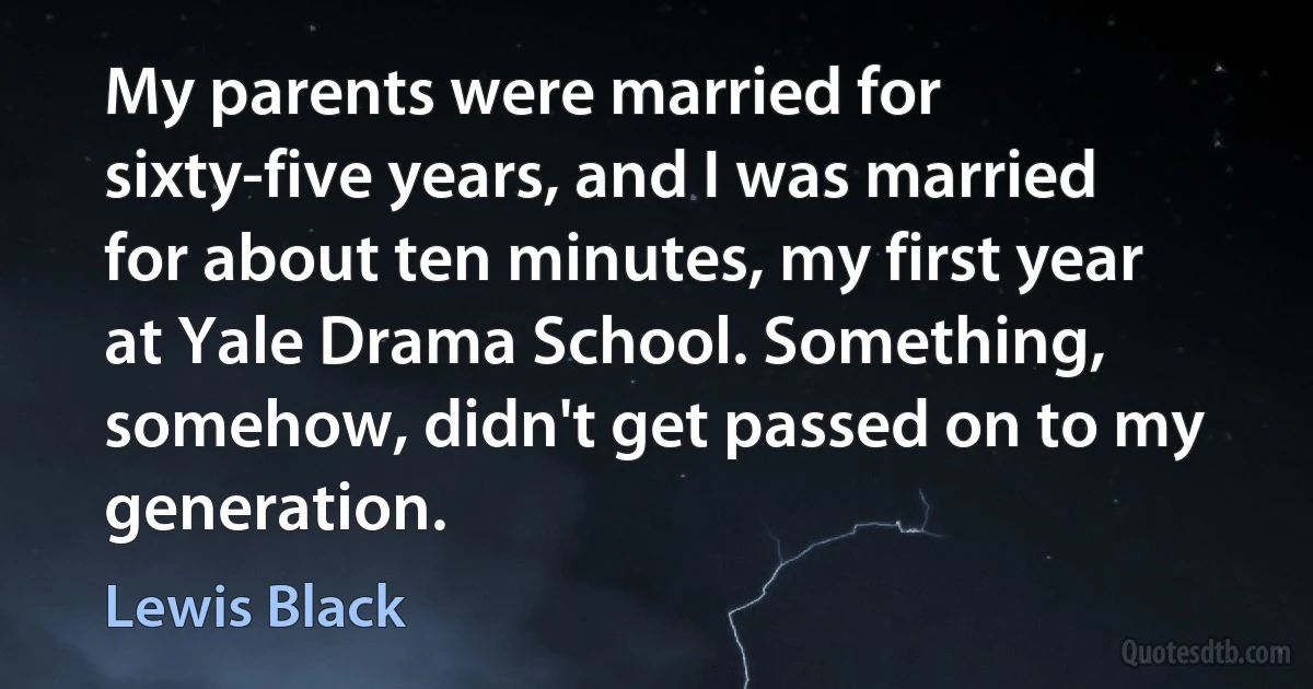 My parents were married for sixty-five years, and I was married for about ten minutes, my first year at Yale Drama School. Something, somehow, didn't get passed on to my generation. (Lewis Black)