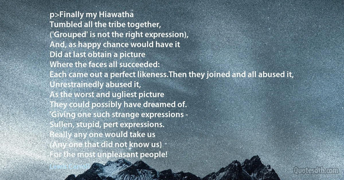 p>Finally my Hiawatha
Tumbled all the tribe together,
('Grouped' is not the right expression),
And, as happy chance would have it
Did at last obtain a picture
Where the faces all succeeded:
Each came out a perfect likeness.Then they joined and all abused it,
Unrestrainedly abused it,
As the worst and ugliest picture
They could possibly have dreamed of.
'Giving one such strange expressions -
Sullen, stupid, pert expressions.
Really any one would take us
(Any one that did not know us)
For the most unpleasant people! (Lewis Carroll)