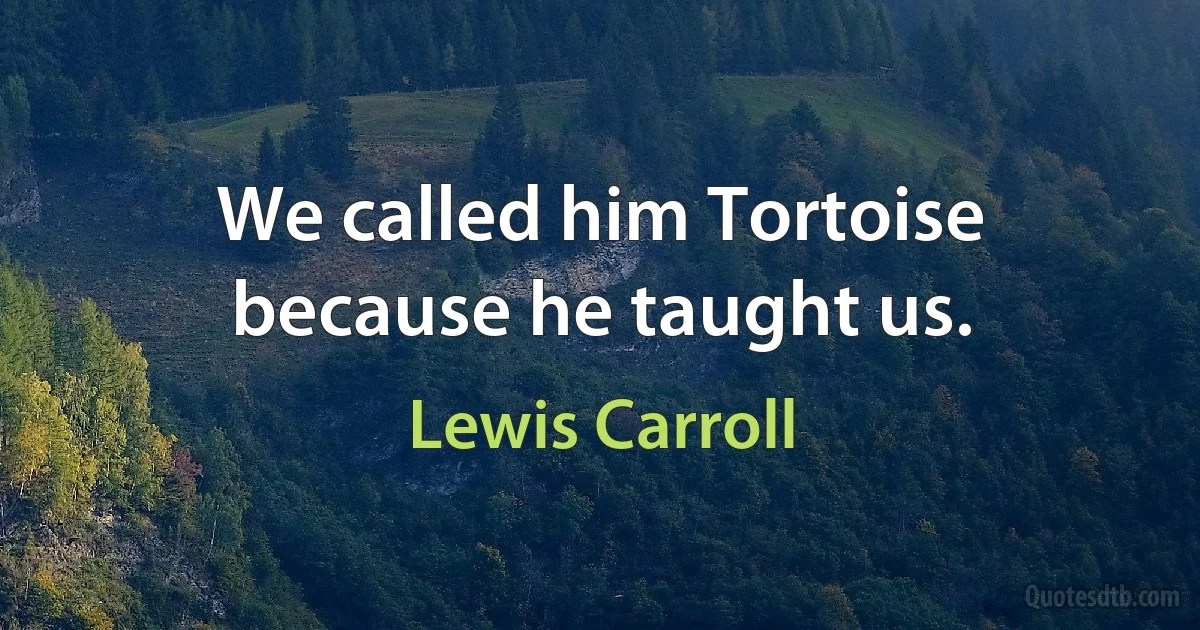 We called him Tortoise because he taught us. (Lewis Carroll)