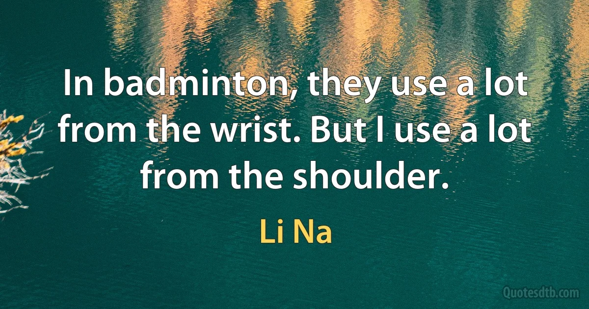 In badminton, they use a lot from the wrist. But I use a lot from the shoulder. (Li Na)