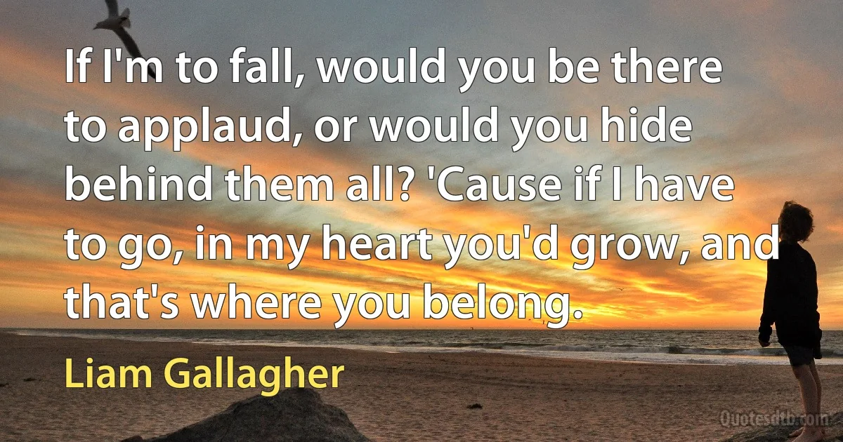 If I'm to fall, would you be there to applaud, or would you hide behind them all? 'Cause if I have to go, in my heart you'd grow, and that's where you belong. (Liam Gallagher)