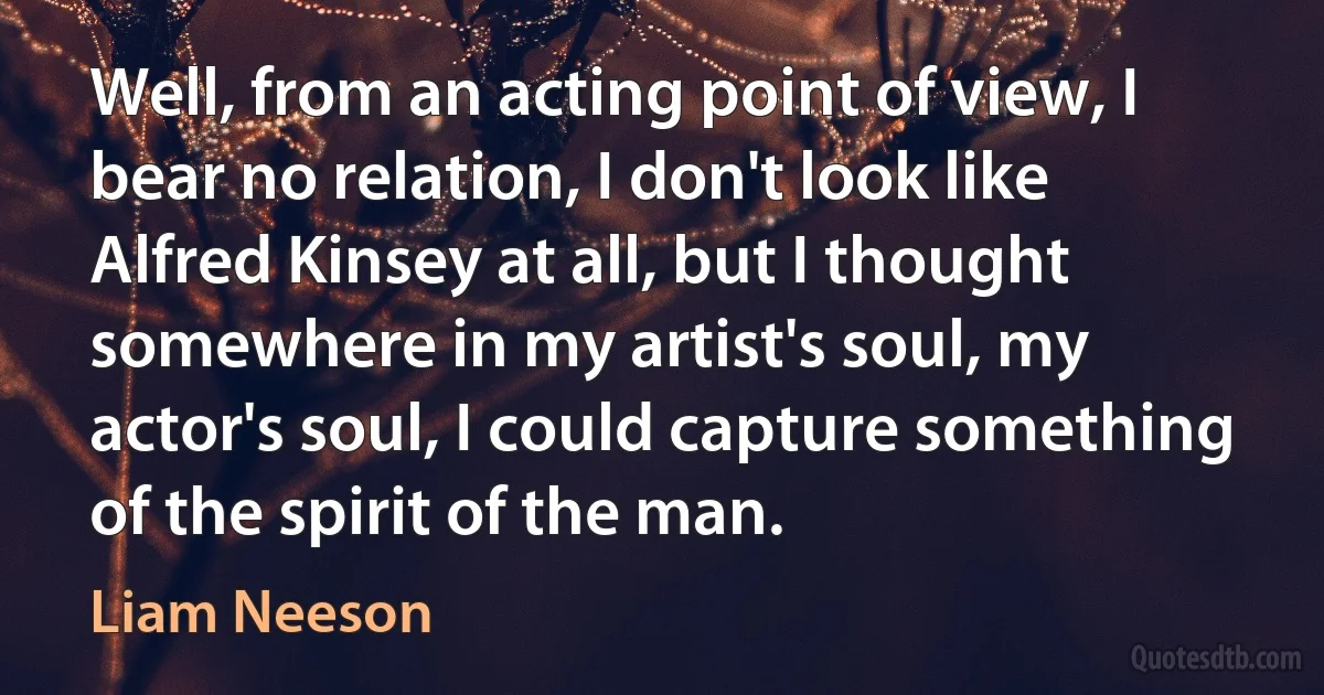 Well, from an acting point of view, I bear no relation, I don't look like Alfred Kinsey at all, but I thought somewhere in my artist's soul, my actor's soul, I could capture something of the spirit of the man. (Liam Neeson)