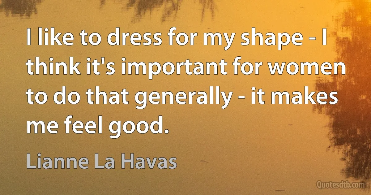 I like to dress for my shape - I think it's important for women to do that generally - it makes me feel good. (Lianne La Havas)