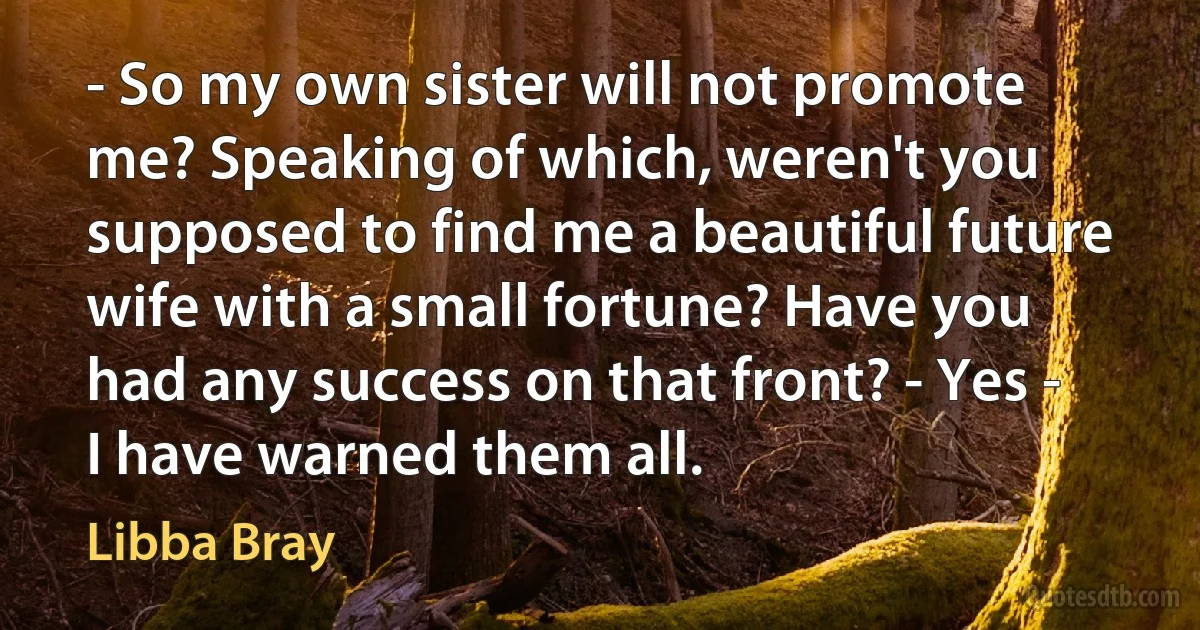 - So my own sister will not promote me? Speaking of which, weren't you supposed to find me a beautiful future wife with a small fortune? Have you had any success on that front? - Yes - I have warned them all. (Libba Bray)