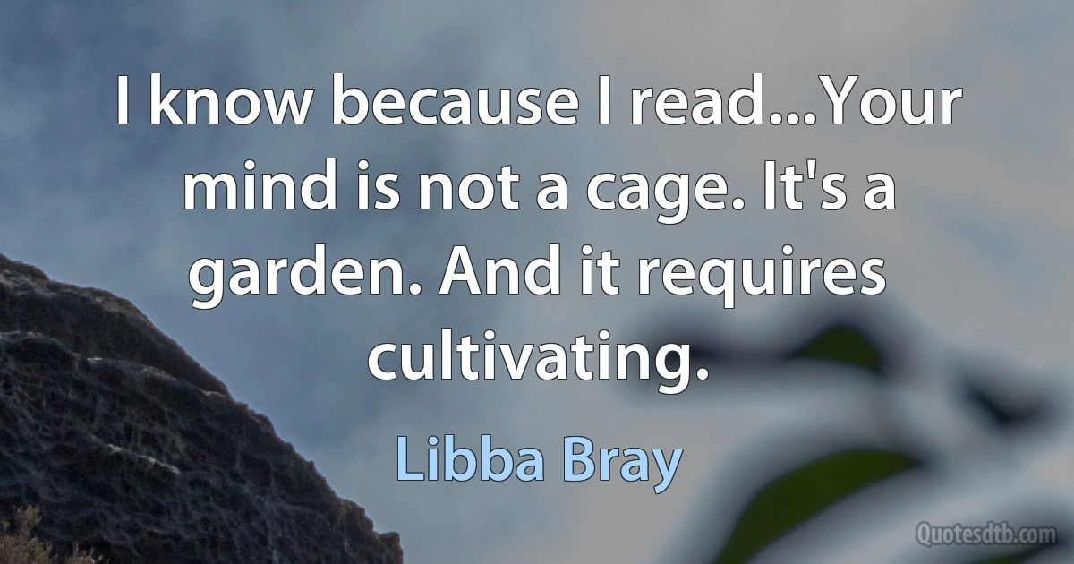 I know because I read...Your mind is not a cage. It's a garden. And it requires cultivating. (Libba Bray)