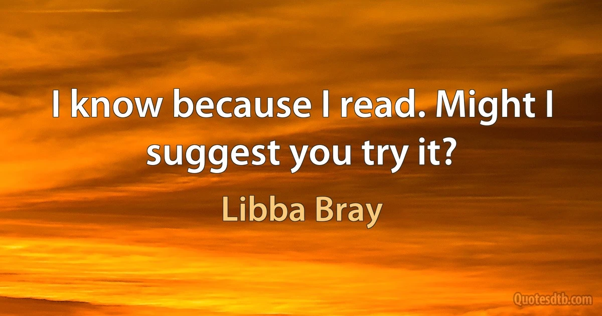 I know because I read. Might I suggest you try it? (Libba Bray)