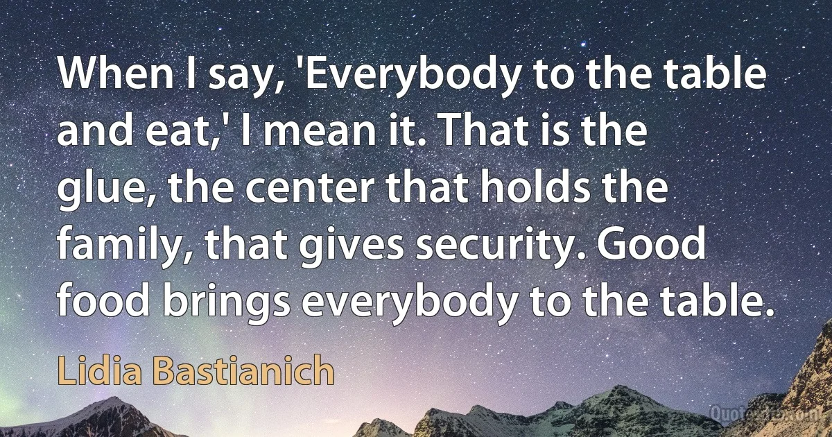 When I say, 'Everybody to the table and eat,' I mean it. That is the glue, the center that holds the family, that gives security. Good food brings everybody to the table. (Lidia Bastianich)