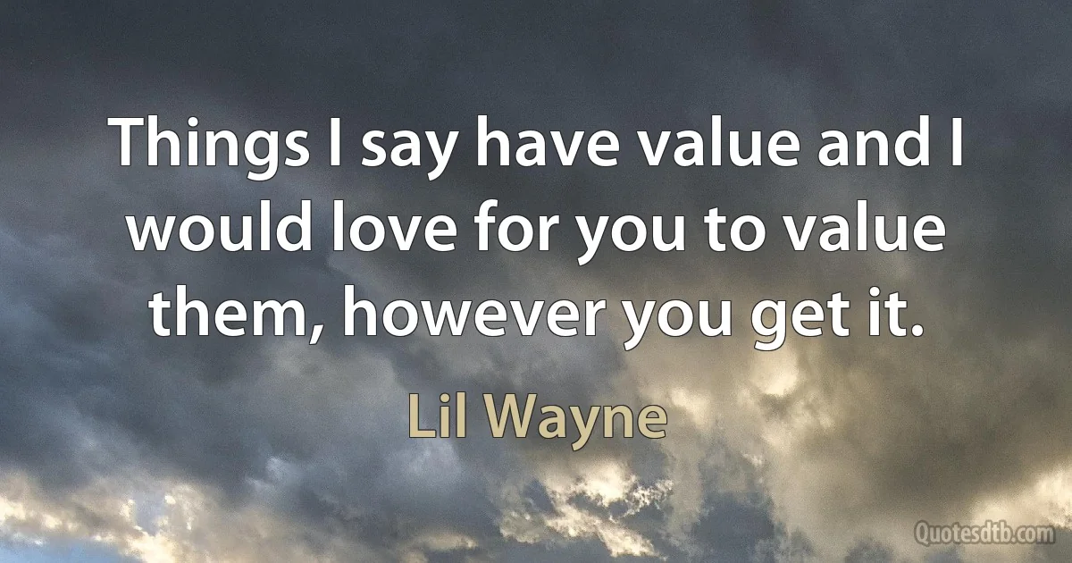 Things I say have value and I would love for you to value them, however you get it. (Lil Wayne)