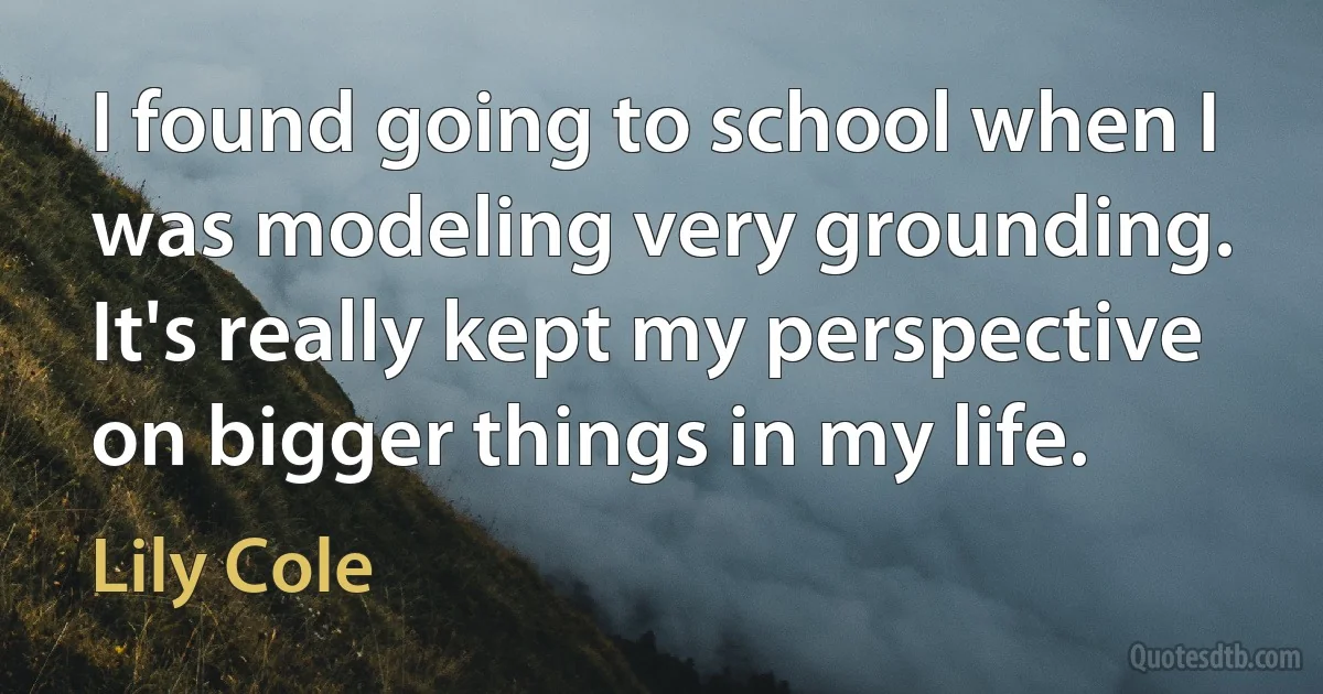 I found going to school when I was modeling very grounding. It's really kept my perspective on bigger things in my life. (Lily Cole)