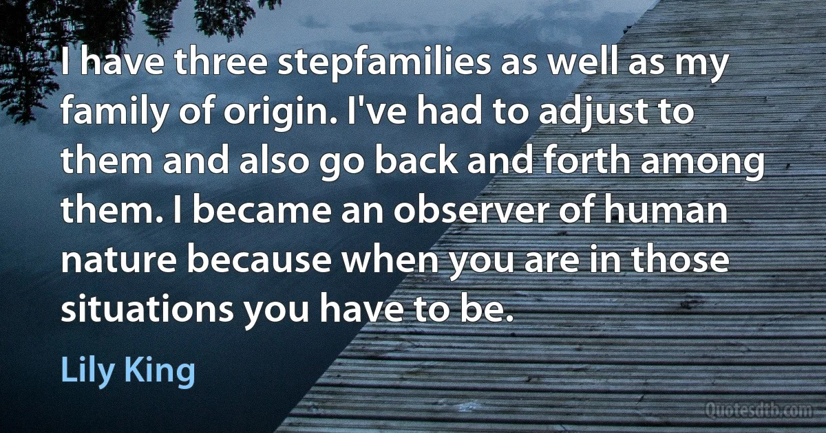 I have three stepfamilies as well as my family of origin. I've had to adjust to them and also go back and forth among them. I became an observer of human nature because when you are in those situations you have to be. (Lily King)