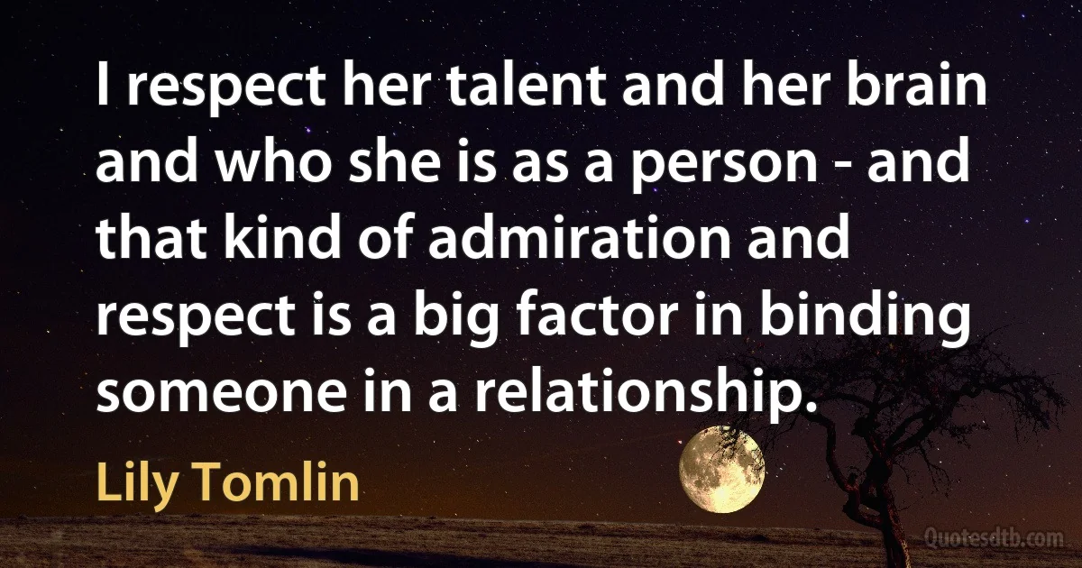 I respect her talent and her brain and who she is as a person - and that kind of admiration and respect is a big factor in binding someone in a relationship. (Lily Tomlin)