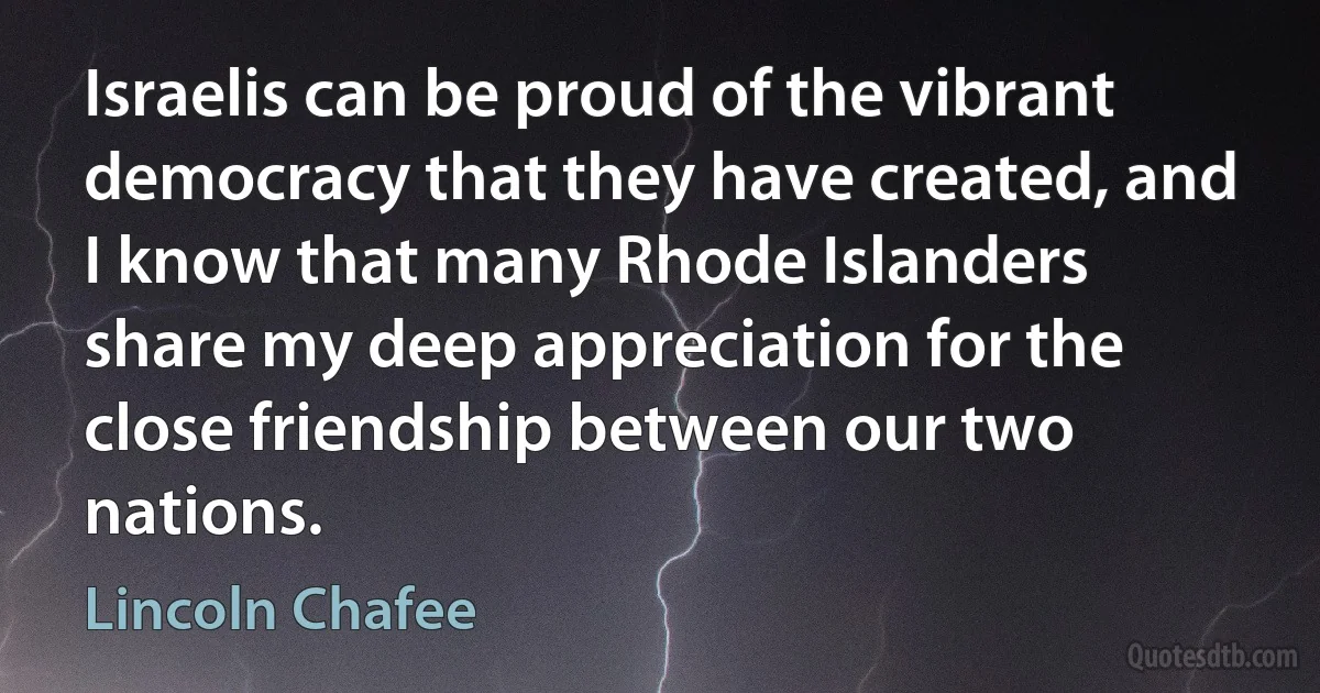 Israelis can be proud of the vibrant democracy that they have created, and I know that many Rhode Islanders share my deep appreciation for the close friendship between our two nations. (Lincoln Chafee)