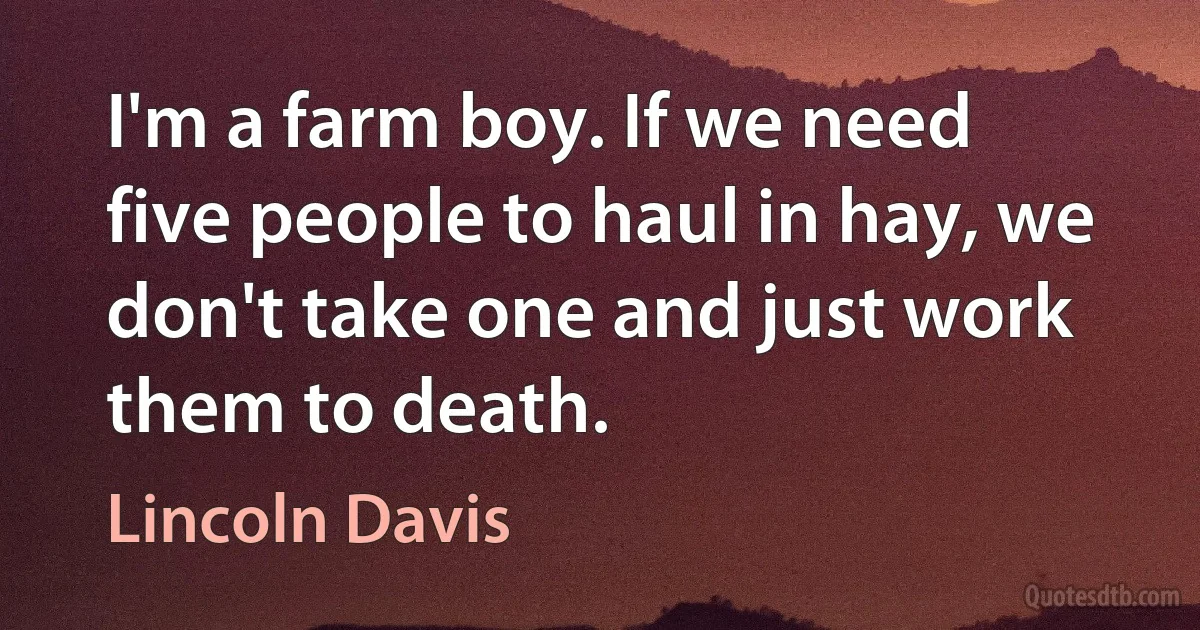 I'm a farm boy. If we need five people to haul in hay, we don't take one and just work them to death. (Lincoln Davis)