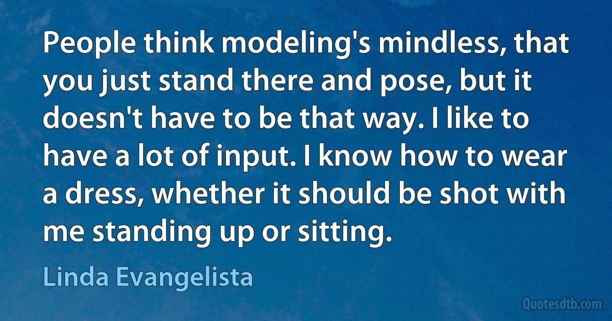 People think modeling's mindless, that you just stand there and pose, but it doesn't have to be that way. I like to have a lot of input. I know how to wear a dress, whether it should be shot with me standing up or sitting. (Linda Evangelista)