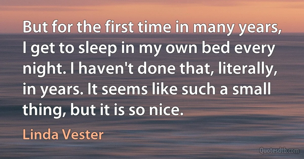 But for the first time in many years, I get to sleep in my own bed every night. I haven't done that, literally, in years. It seems like such a small thing, but it is so nice. (Linda Vester)