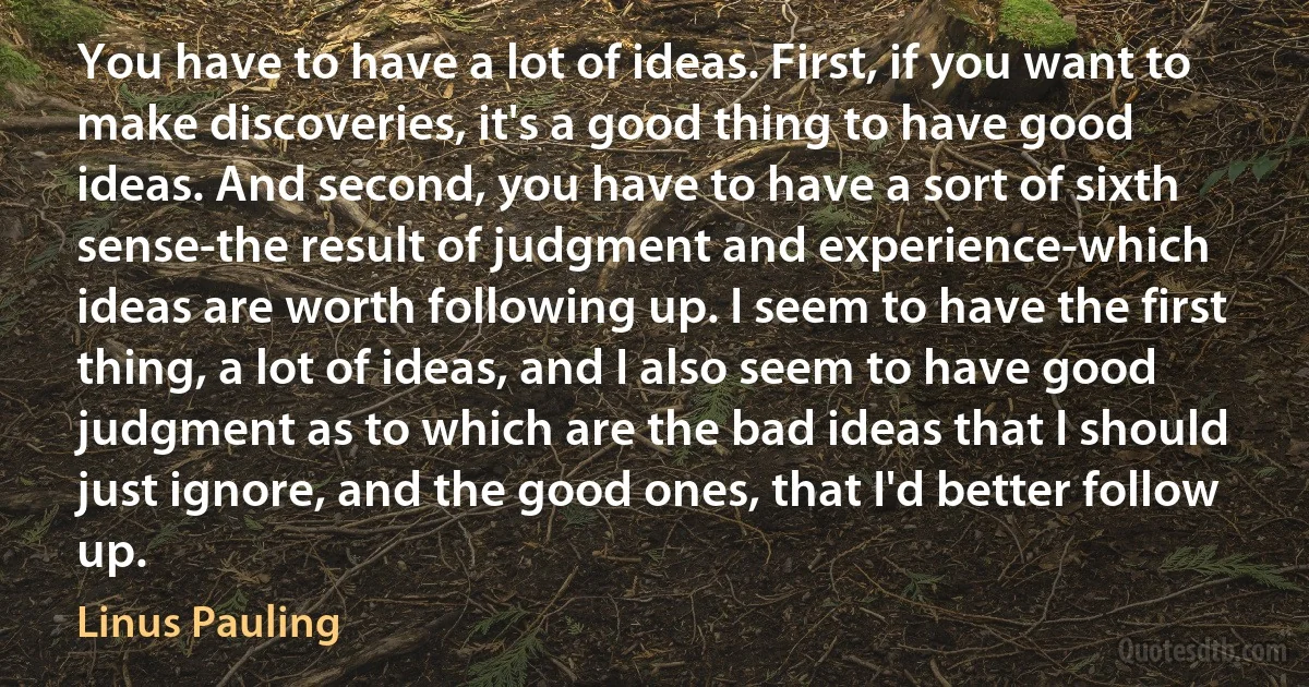 You have to have a lot of ideas. First, if you want to make discoveries, it's a good thing to have good ideas. And second, you have to have a sort of sixth sense-the result of judgment and experience-which ideas are worth following up. I seem to have the first thing, a lot of ideas, and I also seem to have good judgment as to which are the bad ideas that I should just ignore, and the good ones, that I'd better follow up. (Linus Pauling)