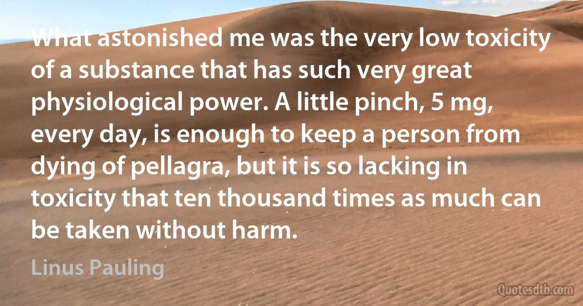 What astonished me was the very low toxicity of a substance that has such very great physiological power. A little pinch, 5 mg, every day, is enough to keep a person from dying of pellagra, but it is so lacking in toxicity that ten thousand times as much can be taken without harm. (Linus Pauling)