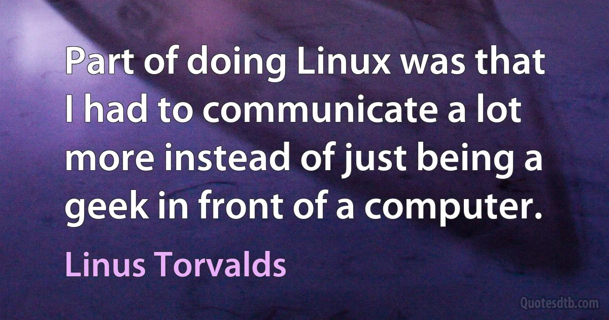 Part of doing Linux was that I had to communicate a lot more instead of just being a geek in front of a computer. (Linus Torvalds)