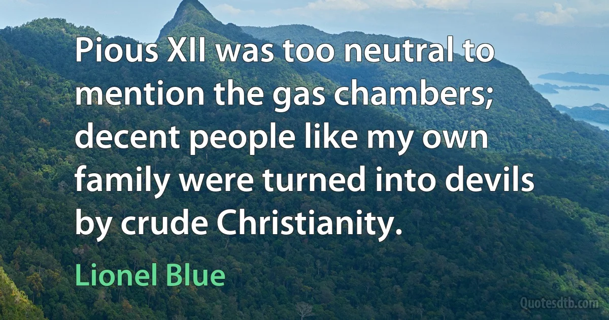 Pious XII was too neutral to mention the gas chambers; decent people like my own family were turned into devils by crude Christianity. (Lionel Blue)