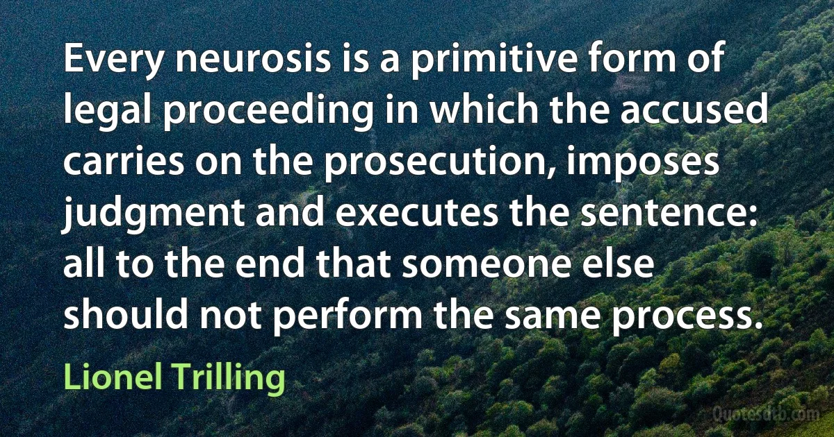 Every neurosis is a primitive form of legal proceeding in which the accused carries on the prosecution, imposes judgment and executes the sentence: all to the end that someone else should not perform the same process. (Lionel Trilling)