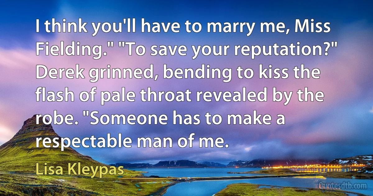 I think you'll have to marry me, Miss Fielding." "To save your reputation?" Derek grinned, bending to kiss the flash of pale throat revealed by the robe. "Someone has to make a respectable man of me. (Lisa Kleypas)