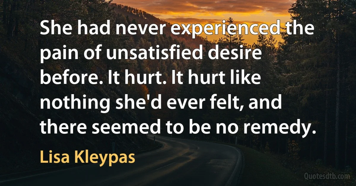 She had never experienced the pain of unsatisfied desire before. It hurt. It hurt like nothing she'd ever felt, and there seemed to be no remedy. (Lisa Kleypas)