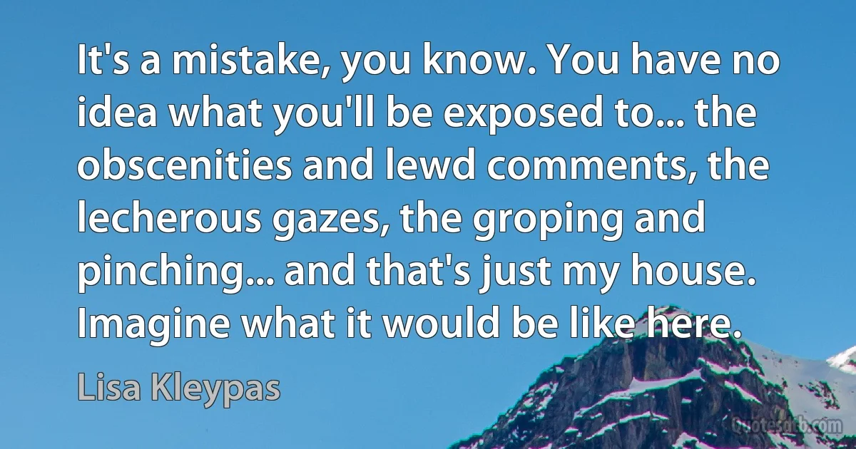 It's a mistake, you know. You have no idea what you'll be exposed to... the obscenities and lewd comments, the lecherous gazes, the groping and pinching... and that's just my house. Imagine what it would be like here. (Lisa Kleypas)