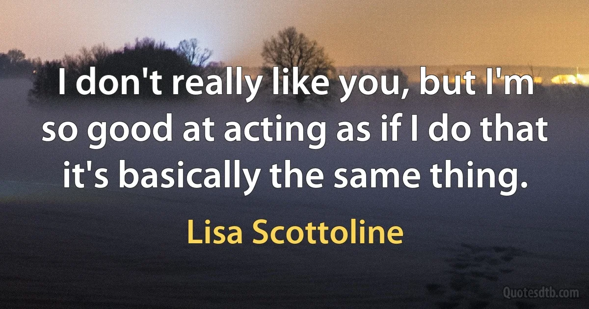 I don't really like you, but I'm so good at acting as if I do that it's basically the same thing. (Lisa Scottoline)