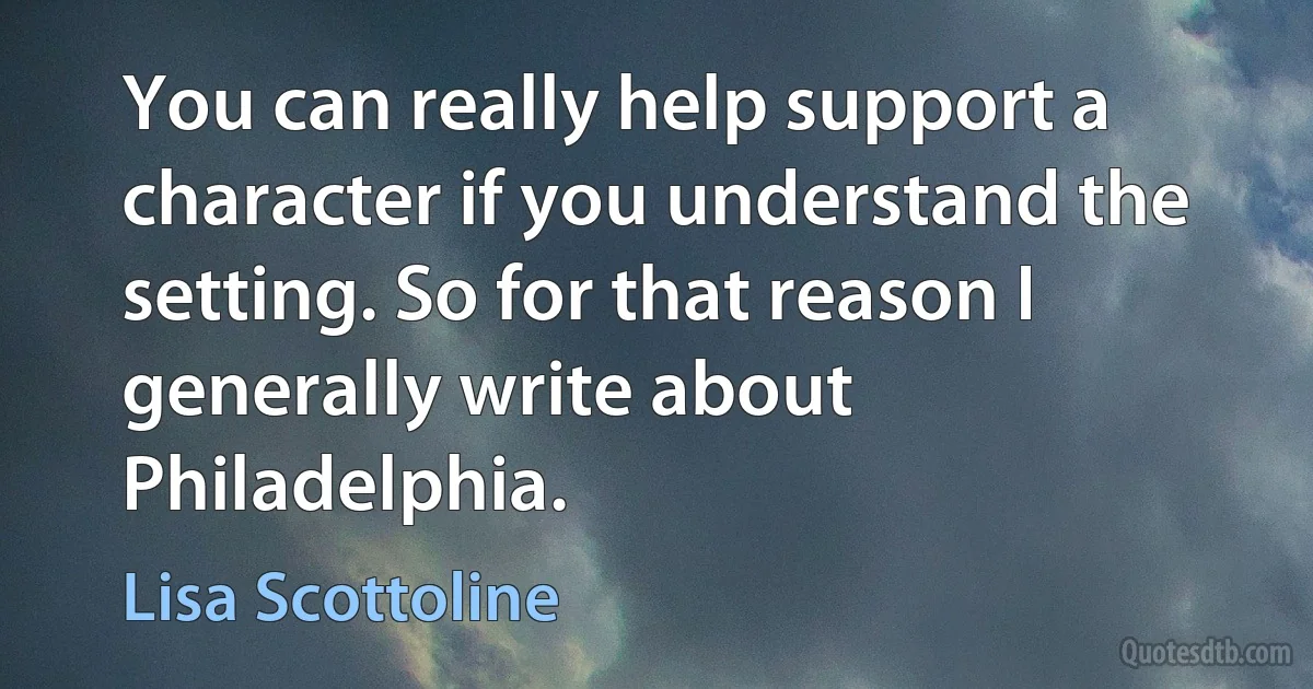 You can really help support a character if you understand the setting. So for that reason I generally write about Philadelphia. (Lisa Scottoline)