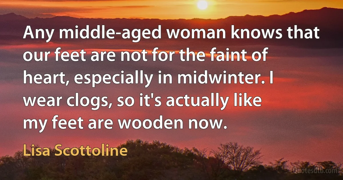 Any middle-aged woman knows that our feet are not for the faint of heart, especially in midwinter. I wear clogs, so it's actually like my feet are wooden now. (Lisa Scottoline)