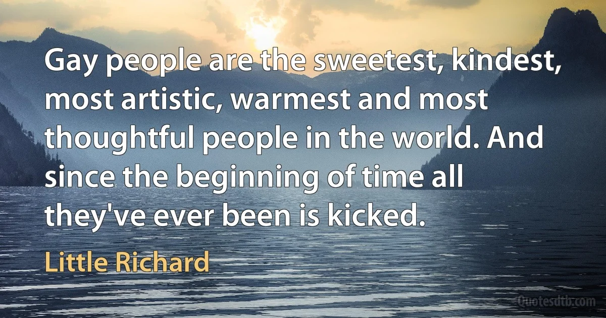 Gay people are the sweetest, kindest, most artistic, warmest and most thoughtful people in the world. And since the beginning of time all they've ever been is kicked. (Little Richard)