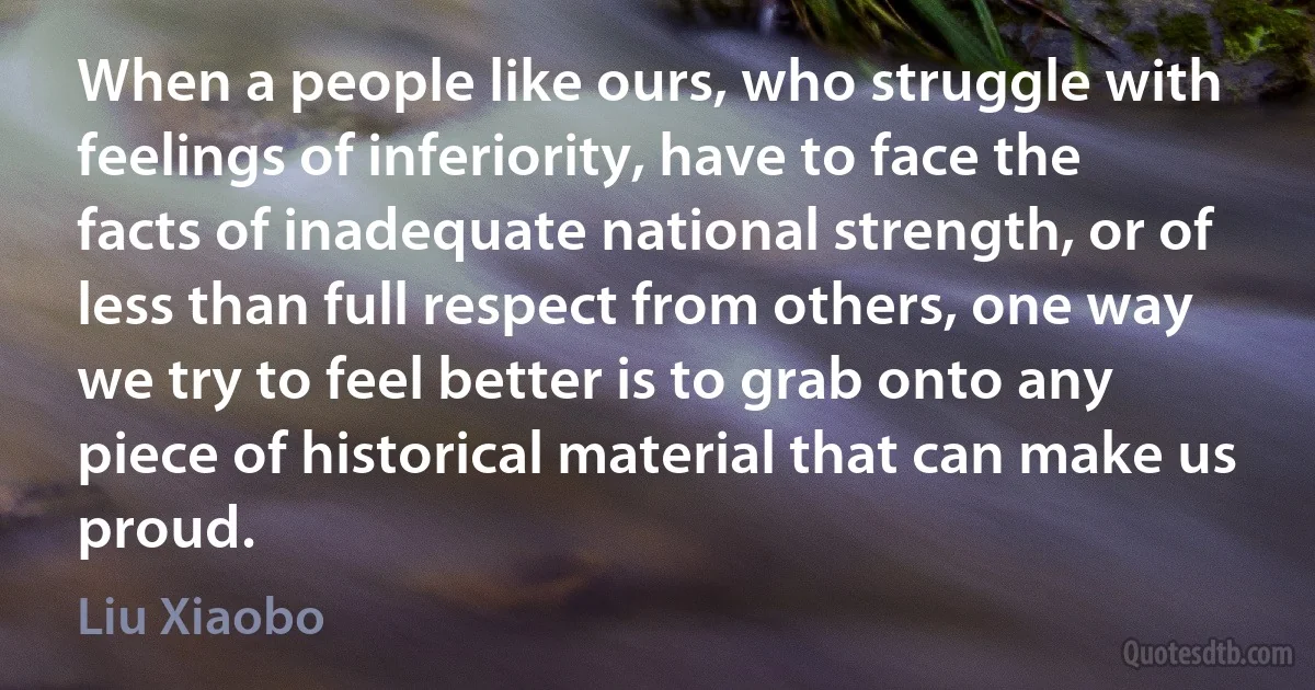 When a people like ours, who struggle with feelings of inferiority, have to face the facts of inadequate national strength, or of less than full respect from others, one way we try to feel better is to grab onto any piece of historical material that can make us proud. (Liu Xiaobo)