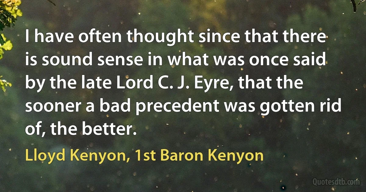 I have often thought since that there is sound sense in what was once said by the late Lord C. J. Eyre, that the sooner a bad precedent was gotten rid of, the better. (Lloyd Kenyon, 1st Baron Kenyon)